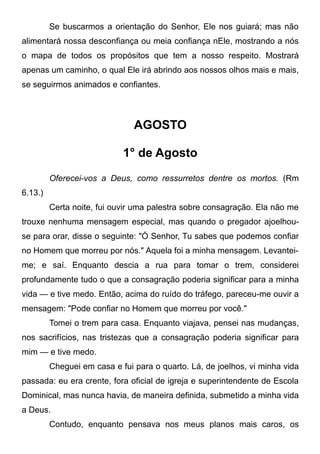 Se buscarmos a orientação do Senhor, Ele nos guiará; mas não
alimentará nossa desconfiança ou meia confiança nEle, mostrando a nós
o mapa de todos os propósitos que tem a nosso respeito. Mostrará
apenas um caminho, o qual Ele irá abrindo aos nossos olhos mais e mais,
se seguirmos animados e confiantes.
AGOSTO
1° de Agosto
Oferecei-vos a Deus, como ressurretos dentre os mortos. (Rm
6.13.)
Certa noite, fui ouvir uma palestra sobre consagração. Ela não me
trouxe nenhuma mensagem especial, mas quando o pregador ajoelhou-
se para orar, disse o seguinte: "Ó Senhor, Tu sabes que podemos confiar
no Homem que morreu por nós." Aquela foi a minha mensagem. Levantei-
me; e saí. Enquanto descia a rua para tomar o trem, considerei
profundamente tudo o que a consagração poderia significar para a minha
vida — e tive medo. Então, acima do ruído do tráfego, pareceu-me ouvir a
mensagem: "Pode confiar no Homem que morreu por você."
Tomei o trem para casa. Enquanto viajava, pensei nas mudanças,
nos sacrifícios, nas tristezas que a consagração poderia significar para
mim — e tive medo.
Cheguei em casa e fui para o quarto. Lá, de joelhos, vi minha vida
passada: eu era crente, fora oficial de igreja e superintendente de Escola
Dominical, mas nunca havia, de maneira definida, submetido a minha vida
a Deus.
Contudo, enquanto pensava nos meus planos mais caros, os
 