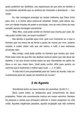 quais poderiam ser desfeitos, nas esperanças de que teria de desistir e
na profissão escolhida que eu poderia ser chamado a abandonar — tive
medo.
Eu não conseguia enxergar as coisas melhores que Deus tinha
para mim, e a minha alma estava-se retraindo. Então, pela última vez,
com um rápido impulso de poder e convicção, veio ao mais íntimo do meu
coração aquela mensagem penetrante:
"Meu filho, você pode confiar no Homem que morreu por você. Se
não puder confiar nele, em quem confiará?"
Isto decidiu a questão para mim, pois num momento eu vi que o
Homem que me amou de tal forma a ponto de morrer por mim, poderia
receber e cuidar desta vida que ele salvou e tudo o que estivesse
envolvido nela.
Meu amigo, você pode confiar no Homem que morreu por você.
Pode estar certo de que Ele não desfará nenhum plano que não deva ser
desfeito, e de que levará avante todos os que redundarão em glória de
Deus e em seu maior bem. Você pode confiar nEle para guiá-lo no
caminho que é realmente o melhor para você. — J. H. McC.
"A vida não é uma propriedade para ser 'salva' do mundo, mas um
investimento para ser usado em benefício do mundo."
2 de Agosto
Transformei todos os meus montes em caminhos. (Is 49.11.)
Deus usará todos os obstáculos para cumprimento de Seus
propósitos. Todos nós encontramos morros em nosso caminho. Sempre
há pessoas e coisas que ameaçam estorvar o nosso progresso na vida
cristã. Aquelas exigências pesadas, aquela ocupação que não combina
 