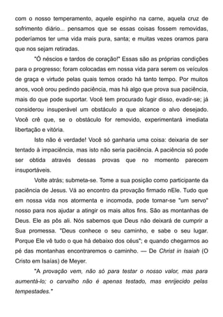 com o nosso temperamento, aquele espinho na carne, aquela cruz de
sofrimento diário... pensamos que se essas coisas fossem removidas,
poderíamos ter uma vida mais pura, santa; e muitas vezes oramos para
que nos sejam retiradas.
"Ó néscios e tardos de coração!" Essas são as próprias condições
para o progresso; foram colocadas em nossa vida para serem os veículos
de graça e virtude pelas quais temos orado há tanto tempo. Por muitos
anos, você orou pedindo paciência, mas há algo que prova sua paciência,
mais do que pode suportar. Você tem procurado fugir disso, evadir-se; já
considerou insuperável um obstáculo a que alcance o alvo desejado.
Você crê que, se o obstáculo for removido, experimentará imediata
libertação e vitória.
Isto não é verdade! Você só ganharia uma coisa: deixaria de ser
tentado à impaciência, mas isto não seria paciência. A paciência só pode
ser obtida através dessas provas que no momento parecem
insuportáveis.
Volte atrás; submeta-se. Tome a sua posição como participante da
paciência de Jesus. Vá ao encontro da provação firmado nEle. Tudo que
em nossa vida nos atormenta e incomoda, pode tornar-se "um servo"
nosso para nos ajudar a atingir os mais altos fins. São as montanhas de
Deus. Ele as pôs ali. Nós sabemos que Deus não deixará de cumprir a
Sua promessa. "Deus conhece o seu caminho, e sabe o seu lugar.
Porque Ele vê tudo o que há debaixo dos céus"; e quando chegarmos ao
pé das montanhas encontraremos o caminho. — De Christ in Isaiah (O
Cristo em Isaías) de Meyer.
"A provação vem, não só para testar o nosso valor, mas para
aumentá-lo; o carvalho não é apenas testado, mas enrijecido pelas
tempestades."
 