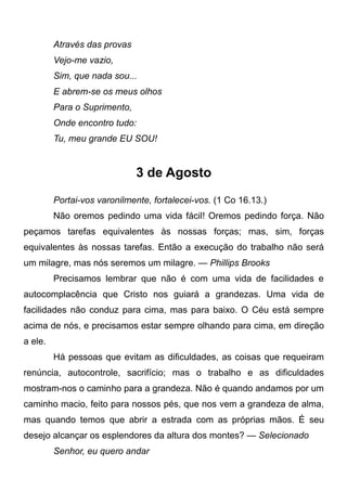 Através das provas
Vejo-me vazio,
Sim, que nada sou...
E abrem-se os meus olhos
Para o Suprimento,
Onde encontro tudo:
Tu, meu grande EU SOU!
3 de Agosto
Portai-vos varonilmente, fortalecei-vos. (1 Co 16.13.)
Não oremos pedindo uma vida fácil! Oremos pedindo força. Não
peçamos tarefas equivalentes às nossas forças; mas, sim, forças
equivalentes às nossas tarefas. Então a execução do trabalho não será
um milagre, mas nós seremos um milagre. — Phillips Brooks
Precisamos lembrar que não é com uma vida de facilidades e
autocomplacência que Cristo nos guiará a grandezas. Uma vida de
facilidades não conduz para cima, mas para baixo. O Céu está sempre
acima de nós, e precisamos estar sempre olhando para cima, em direção
a ele.
Há pessoas que evitam as dificuldades, as coisas que requeiram
renúncia, autocontrole, sacrifício; mas o trabalho e as dificuldades
mostram-nos o caminho para a grandeza. Não é quando andamos por um
caminho macio, feito para nossos pés, que nos vem a grandeza de alma,
mas quando temos que abrir a estrada com as próprias mãos. É seu
desejo alcançar os esplendores da altura dos montes? — Selecionado
Senhor, eu quero andar
 