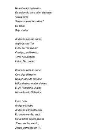 Nas obras preparadas
De antemão para mim. disseste:
"A tua força
Será como os teus dias."
Eu creio.
Seja assim.
Andando nessas obras,
A glória será Tua
E irei no Teu querer.
Contigo partilhando,
Terei Tua alegria;
Irei no Teu poder.
Concede pois ao servo
Que siga diligente
Nos passos do Senhor;
Mãos destras e abundantes
E um ministério ungido
Nas mãos do Salvador.
E em tudo,
Amigo e Mestre
Andando e trabalhando,
Eu quero ver-Te, aqui.
Meus olhos sejam postos
E o coração, atento,
Jesus, somente em Ti.
 