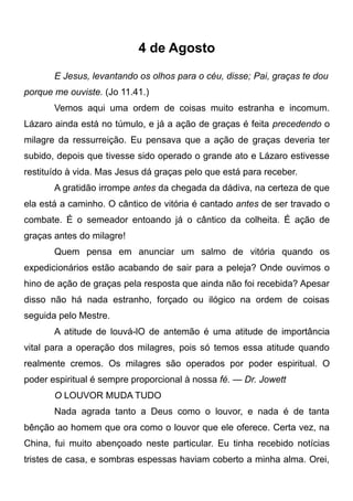 4 de Agosto
E Jesus, levantando os olhos para o céu, disse; Pai, graças te dou
porque me ouviste. (Jo 11.41.)
Vemos aqui uma ordem de coisas muito estranha e incomum.
Lázaro ainda está no túmulo, e já a ação de graças é feita precedendo o
milagre da ressurreição. Eu pensava que a ação de graças deveria ter
subido, depois que tivesse sido operado o grande ato e Lázaro estivesse
restituído à vida. Mas Jesus dá graças pelo que está para receber.
A gratidão irrompe antes da chegada da dádiva, na certeza de que
ela está a caminho. O cântico de vitória é cantado antes de ser travado o
combate. É o semeador entoando já o cântico da colheita. É ação de
graças antes do milagre!
Quem pensa em anunciar um salmo de vitória quando os
expedicionários estão acabando de sair para a peleja? Onde ouvimos o
hino de ação de graças pela resposta que ainda não foi recebida? Apesar
disso não há nada estranho, forçado ou ilógico na ordem de coisas
seguida pelo Mestre.
A atitude de louvá-lO de antemão é uma atitude de importância
vital para a operação dos milagres, pois só temos essa atitude quando
realmente cremos. Os milagres são operados por poder espiritual. O
poder espiritual é sempre proporcional à nossa fé. — Dr. Jowett
O LOUVOR MUDA TUDO
Nada agrada tanto a Deus como o louvor, e nada é de tanta
bênção ao homem que ora como o louvor que ele oferece. Certa vez, na
China, fui muito abençoado neste particular. Eu tinha recebido notícias
tristes de casa, e sombras espessas haviam coberto a minha alma. Orei,
 