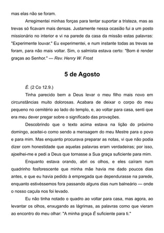 mas elas não se foram.
Arregimentei minhas forças para tentar suportar a tristeza, mas as
trevas só ficavam mais densas. Justamente nessa ocasião fui a um posto
missionário no interior e vi na parede da casa da missão estas palavras:
"Experimente louvar." Eu experimentei, e num instante todas as trevas se
foram, para não mais voltar. Sim, o salmista estava certo: "Bom é render
graças ao Senhor." — Rev. Henry W. Frost
5 de Agosto
É. (2 Co 12.9.)
Tinha parecido bem a Deus levar o meu filho mais novo em
circunstâncias muito dolorosas. Acabara de deixar o corpo do meu
pequeno no cemitério ao lado do templo, e, ao voltar para casa, senti que
era meu dever pregar sobre o significado das provações.
Descobrindo que o texto acima estava na lição do próximo
domingo, aceitei-o como sendo a mensagem do meu Mestre para o povo
e para mim. Mas enquanto procurava preparar as notas, vi que não podia
dizer com honestidade que aquelas palavras eram verdadeiras; por isso,
ajoelhei-me e pedi a Deus que tornasse a Sua graça suficiente para mim.
Enquanto estava orando, abri os olhos, e eles caíram num
quadrinho fosforescente que minha mãe havia me dado poucos dias
antes, e que eu havia pedido à empregada que dependurasse na parede,
enquanto estivéssemos fora passando alguns dias num balneário — onde
o nosso caçula nos foi levado.
Eu não tinha notado o quadro ao voltar para casa, mas agora, ao
levantar os olhos, enxugando as lágrimas, as palavras como que vieram
ao encontro do meu olhar: "A minha graça É suficiente para ti."
 