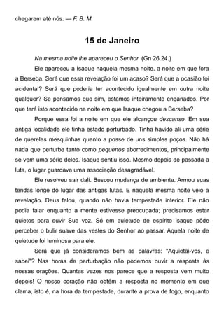 chegarem até nós. — F. B. M.
15 de Janeiro
Na mesma noite lhe apareceu o Senhor. (Gn 26.24.)
Ele apareceu a Isaque naquela mesma noite, a noite em que fora
a Berseba. Será que essa revelação foi um acaso? Será que a ocasião foi
acidental? Será que poderia ter acontecido igualmente em outra noite
qualquer? Se pensamos que sim, estamos inteiramente enganados. Por
que terá isto acontecido na noite em que Isaque chegou a Berseba?
Porque essa foi a noite em que ele alcançou descanso. Em sua
antiga localidade ele tinha estado perturbado. Tinha havido ali uma série
de querelas mesquinhas quanto a posse de uns simples poços. Não há
nada que perturbe tanto como pequenos aborrecimentos, principalmente
se vem uma série deles. Isaque sentiu isso. Mesmo depois de passada a
luta, o lugar guardava uma associação desagradável.
Ele resolveu sair dali. Buscou mudança de ambiente. Armou suas
tendas longe do lugar das antigas lutas. E naquela mesma noite veio a
revelação. Deus falou, quando não havia tempestade interior. Ele não
podia falar enquanto a mente estivesse preocupada; precisamos estar
quietos para ouvir Sua voz. Só em quietude de espírito Isaque pôde
perceber o bulir suave das vestes do Senhor ao passar. Aquela noite de
quietude foi luminosa para ele.
Será que já consideramos bem as palavras: "Aquietai-vos, e
sabei"? Nas horas de perturbação não podemos ouvir a resposta às
nossas orações. Quantas vezes nos parece que a resposta vem muito
depois! O nosso coração não obtém a resposta no momento em que
clama, isto é, na hora da tempestade, durante a prova de fogo, enquanto
 