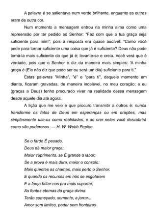A palavra é se salientava num verde brilhante, enquanto as outras
eram de outra cor.
Num momento a mensagem entrou na minha alma como uma
repreensão por ter pedido ao Senhor: "Faz com que a tua graça seja
suficiente para mim"; pois a resposta era quase audível: "Como você
pede para tornar suficiente uma coisa que já é suficiente? Deus não pode
torná-la mais suficiente do que já é; levante-se e creia. Você verá que é
verdade, pois que o Senhor o diz da maneira mais simples: 'A minha
graça é (Ele não diz que pode ser ou será um dia) suficiente para ti."
Estas palavras "Minha", "é" e "para ti", daquele momento em
diante, ficaram gravadas, de maneira indelével, no meu coração; e eu
(graças a Deus) tenho procurado viver na realidade dessa mensagem
desde aquele dia até agora.
A lição que me veio e que procuro transmitir a outros é: nunca
transforme os fatos de Deus em esperanças ou em orações, mas
simplesmente use-os como realidades, e ao crer neles você descobrirá
como são poderosos. — H. W. Webb Peploe
Se o fardo É pesado,
Deus dá maior graça;
Maior suprimento, se É grande o labor;
Se a prova é mais dura, maior o consolo:
Mais quentes as chamas, mais perto o Senhor.
E quando os recursos em nós se esgotarem
E a força faltar-nos pra mais suportar,
As fontes eternas da graça divina
Terão começado, somente, a jorrar...
Amor sem limites, poder sem fronteiras
 