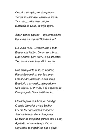 Orei. E o coração, em dias jovens,
Tremia emocionado, enquanto orava.
Tora real, porém, esta oração
E movida de Deus, eu vejo agora.
Algum tempo passou — um tempo curto —
E o vento sul soprou! Rajadas frias!
E o vento norte! Tempestuoso e forte!
E deram no jardim. Deram com força.
E as árvores, bem novas, e os arbustos,
Tremeram, sacudidos até às raízes.
Mas eram planta dEle, do Senhor,
Plantação genuína; e o Seu amor
Emanou dos arbustos, e das flores,
E de todo o arvoredo, num perfume
Que tudo foi enchendo, e se espalhando,
E da graça de Deus testificando...
Olhando para trás, hoje, eu bendigo
O santo Lavrador e meu Senhor,
Por me ter dado cedo a conhecer
Seu conforto na dor, e Seu poder
De fazer de um jardim (jardim que é Seu)
Açoitado por vento tempestuoso,
Manancial de fragrância, paz e gozo!
 