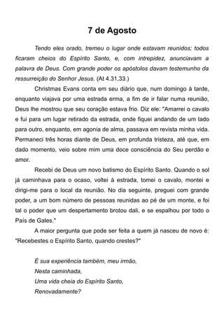 7 de Agosto
Tendo eles orado, tremeu o lugar onde estavam reunidos; todos
ficaram cheios do Espírito Santo, e, com intrepidez, anunciavam a
palavra de Deus. Com grande poder os apóstolos davam testemunho da
ressurreição do Senhor Jesus. (At 4.31,33.)
Christmas Evans conta em seu diário que, num domingo à tarde,
enquanto viajava por uma estrada erma, a fim de ir falar numa reunião,
Deus lhe mostrou que seu coração estava frio. Diz ele: "Amarrei o cavalo
e fui para um lugar retirado da estrada, onde fiquei andando de um lado
para outro, enquanto, em agonia de alma, passava em revista minha vida.
Permaneci três horas diante de Deus, em profunda tristeza, até que, em
dado momento, veio sobre mim uma doce consciência do Seu perdão e
amor.
Recebi de Deus um novo batismo do Espírito Santo. Quando o sol
já caminhava para o ocaso, voltei à estrada, tomei o cavalo, montei e
dirigi-me para o local da reunião. No dia seguinte, preguei com grande
poder, a um bom número de pessoas reunidas ao pé de um monte, e foi
tal o poder que um despertamento brotou dali, e se espalhou por todo o
País de Gales."
A maior pergunta que pode ser feita a quem já nasceu de novo é:
"Recebestes o Espírito Santo, quando crestes?"
É sua experiência também, meu irmão,
Nesta caminhada,
Uma vida cheia do Espírito Santo,
Renovadamente?
 