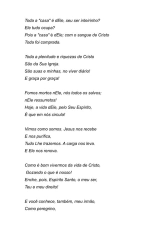 Toda a "casa" é dEle, seu ser inteirinho?
Ele tudo ocupa?
Pois a "casa" é dEle; com o sangue de Cristo
Toda foi comprada.
Toda a plenitude e riquezas de Cristo
São da Sua Igreja.
São suas e minhas, no viver diário!
E graça por graça!
Fomos mortos nEle, nós todos os salvos;
nEle ressurretos!
Hoje, a vida dEle, pelo Seu Espírito,
É que em nós circula!
Vimos como somos. Jesus nos recebe
E nos purifica,
Tudo Lhe trazemos. A carga nos leva.
E Ele nos renova.
Como é bom vivermos da vida de Cristo,
Gozando o que é nosso!
Enche, pois, Espírito Santo, o meu ser,
Teu e meu direito!
E você conhece, também, meu irmão,
Como peregrino,
 