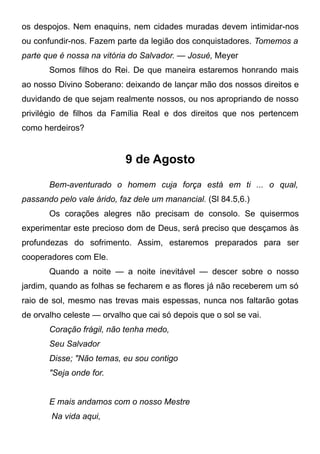 os despojos. Nem enaquins, nem cidades muradas devem intimidar-nos
ou confundir-nos. Fazem parte da legião dos conquistadores. Tomemos a
parte que é nossa na vitória do Salvador. — Josué, Meyer
Somos filhos do Rei. De que maneira estaremos honrando mais
ao nosso Divino Soberano: deixando de lançar mão dos nossos direitos e
duvidando de que sejam realmente nossos, ou nos apropriando de nosso
privilégio de filhos da Família Real e dos direitos que nos pertencem
como herdeiros?
9 de Agosto
Bem-aventurado o homem cuja força está em ti ... o qual,
passando pelo vale árido, faz dele um manancial. (Sl 84.5,6.)
Os corações alegres não precisam de consolo. Se quisermos
experimentar este precioso dom de Deus, será preciso que desçamos às
profundezas do sofrimento. Assim, estaremos preparados para ser
cooperadores com Ele.
Quando a noite — a noite inevitável — descer sobre o nosso
jardim, quando as folhas se fecharem e as flores já não receberem um só
raio de sol, mesmo nas trevas mais espessas, nunca nos faltarão gotas
de orvalho celeste — orvalho que cai só depois que o sol se vai.
Coração frágil, não tenha medo,
Seu Salvador
Disse; "Não temas, eu sou contigo
"Seja onde for.
E mais andamos com o nosso Mestre
Na vida aqui,
 