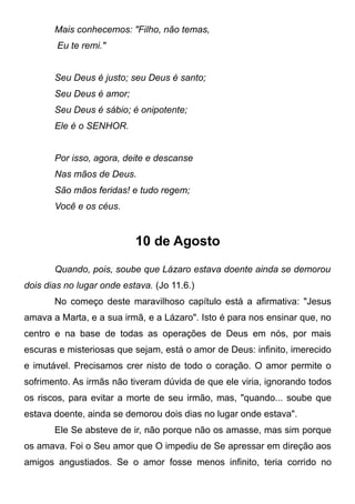 Mais conhecemos: "Filho, não temas,
Eu te remi."
Seu Deus é justo; seu Deus é santo;
Seu Deus é amor;
Seu Deus é sábio; é onipotente;
Ele é o SENHOR.
Por isso, agora, deite e descanse
Nas mãos de Deus.
São mãos feridas! e tudo regem;
Você e os céus.
10 de Agosto
Quando, pois, soube que Lázaro estava doente ainda se demorou
dois dias no lugar onde estava. (Jo 11.6.)
No começo deste maravilhoso capítulo está a afirmativa: "Jesus
amava a Marta, e a sua irmã, e a Lázaro". Isto é para nos ensinar que, no
centro e na base de todas as operações de Deus em nós, por mais
escuras e misteriosas que sejam, está o amor de Deus: infinito, imerecido
e imutável. Precisamos crer nisto de todo o coração. O amor permite o
sofrimento. As irmãs não tiveram dúvida de que ele viria, ignorando todos
os riscos, para evitar a morte de seu irmão, mas, "quando... soube que
estava doente, ainda se demorou dois dias no lugar onde estava".
Ele Se absteve de ir, não porque não os amasse, mas sim porque
os amava. Foi o Seu amor que O impediu de Se apressar em direção aos
amigos angustiados. Se o amor fosse menos infinito, teria corrido no
 