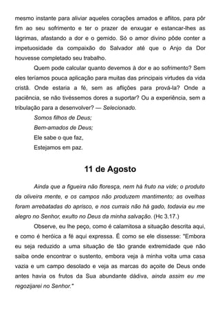 mesmo instante para aliviar aqueles corações amados e aflitos, para pôr
fim ao seu sofrimento e ter o prazer de enxugar e estancar-lhes as
lágrimas, afastando a dor e o gemido. Só o amor divino pôde conter a
impetuosidade da compaixão do Salvador até que o Anjo da Dor
houvesse completado seu trabalho.
Quem pode calcular quanto devemos à dor e ao sofrimento? Sem
eles teríamos pouca aplicação para muitas das principais virtudes da vida
cristã. Onde estaria a fé, sem as aflições para prová-la? Onde a
paciência, se não tivéssemos dores a suportar? Ou a experiência, sem a
tribulação para a desenvolver? — Selecionado.
Somos filhos de Deus;
Bem-amados de Deus;
Ele sabe o que faz,
Estejamos em paz.
11 de Agosto
Ainda que a figueira não floresça, nem há fruto na vide; o produto
da oliveira mente, e os campos não produzem mantimento; as ovelhas
foram arrebatadas do aprisco, e nos currais não há gado, todavia eu me
alegro no Senhor, exulto no Deus da minha salvação. (Hc 3.17.)
Observe, eu lhe peço, como é calamitosa a situação descrita aqui,
e como é heróica a fé aqui expressa. É como se ele dissesse: "Embora
eu seja reduzido a uma situação de tão grande extremidade que não
saiba onde encontrar o sustento, embora veja à minha volta uma casa
vazia e um campo desolado e veja as marcas do açoite de Deus onde
antes havia os frutos da Sua abundante dádiva, ainda assim eu me
regozijarei no Senhor."
 