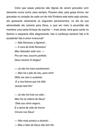 Creio que essas palavras são dignas de serem gravadas com
diamante numa rocha, para sempre. Possam elas, pela graça divina, ser
gravadas no coração de cada um de nós! Embora este texto seja conciso,
ele apresenta claramente os seguintes pensamentos: no dia da sua
adversidade ele correria para Deus, e que em meio à escuridão ele
manteria uma santa firmeza de espírito — mais ainda, teria gozo santo no
Senhor e esperaria nEle alegremente. Isto é confiança heróica! Isto é fé
excelente! Isto é amor invencível!
— Não floresceu a figueira!...
— A vara de Arão floresceu!
Meu Salvador está vivo. —
Pra ser meu socorro perfeito.
Deus mesmo O elegeu!
— Já não há mais mantimento!...
— Mas há o pão do céu, para mim!
DEle me vem o sustento;
E a rica fartura que há nEle
Jamais terá fim!
— Já não há fruto na vide!...
Mas há na videira de Deus!
Dela sou ramo seguro,
E a seiva de vida do tronco
Circula nos Seus!
— Não mais produz a oliveira!...
— Mas o óleo de Deus não tem fim.
 