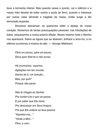 dura a tormenta interior. Mas quando cessa o pranto, cai o silêncio e a
nossa mão desiste de bater contra a porta de ferro; quando o interesse
por outras vidas abranda a tragédia da nossa, então surge a tão
demorada resposta.
Devemos descansar, se queremos obter o desejo do nosso
coração. Deixemos de tantas preocupações pessoais: nas tribulações de
todos, esqueçamos a nossa própria aflição. Nessa mesma noite o Senhor
nos aparecerá. Sobre as águas que se abaixam, brilhará o arco-íris, e no
silêncio ouviremos a música do alto. — George Matheson
Pára um pouco, pára um pouco,
Deus quer falar-te e não ouves.
Há murmúrios, vozerios,
Agitações em teu mundo;
Dentro de ti, um tumulto...
Mas, por quê?
Porque não paras.
Não te chegas ao Senhor
Pra contar-Lhe o que se passa;
E pra saber que Ele reina;
Pra descansar em Seus braços;
Pra que Ele ordene os teus passos
"Aquietai-vos..."
"Vinde a Mim..."
Pára, e vem.
 