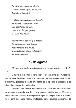 Da plenitude que há em Cristo
Derrama ainda agora, abundante.
Também sobre mim!
— Gado... as ovelhas... se foram!...
Eu tenho o Cordeiro de Deus!
Seu sacrifício é perfeito.
Lavado no Sangue, possuo
O Reino dos Céus!
Falhem-me as coisas, que importa?
Eu tenho Jesus, meu Senhor!
Nada me falta, Ele é tudo.
Minha alma se alegra e descansa
No meu Salvador!
12 de Agosto
Ele nos tem dado grandíssimas e preciosas promessas. (2 Pe
1.4.)
O navio é construído para ficar sobre as armações? Absoluta-
mente! Ele é feito para navegar, e preparado para as tempestades. Quem
o construiu preparou-o tendo em mente os temporais e furacões; e se
não, foi um construtor muito falho.
Quando Deus fez de nós crentes em Cristo, Ele tinha em mente
provar-nos; e quando nos deu promessas e mandou que confiássemos
nelas, deu-nos promessas que podiam agüentar tempestades e embates.
Você acha que Deus fabrica imitações, como aqueles fabricantes de
 