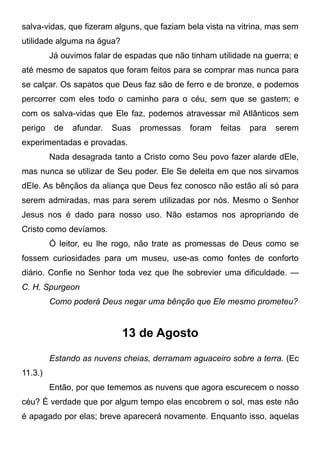 salva-vidas, que fizeram alguns, que faziam bela vista na vitrina, mas sem
utilidade alguma na água?
Já ouvimos falar de espadas que não tinham utilidade na guerra; e
até mesmo de sapatos que foram feitos para se comprar mas nunca para
se calçar. Os sapatos que Deus faz são de ferro e de bronze, e podemos
percorrer com eles todo o caminho para o céu, sem que se gastem; e
com os salva-vidas que Ele faz, podemos atravessar mil Atlânticos sem
perigo de afundar. Suas promessas foram feitas para serem
experimentadas e provadas.
Nada desagrada tanto a Cristo como Seu povo fazer alarde dEle,
mas nunca se utilizar de Seu poder. Ele Se deleita em que nos sirvamos
dEle. As bênçãos da aliança que Deus fez conosco não estão ali só para
serem admiradas, mas para serem utilizadas por nós. Mesmo o Senhor
Jesus nos é dado para nosso uso. Não estamos nos apropriando de
Cristo como devíamos.
Ó leitor, eu lhe rogo, não trate as promessas de Deus como se
fossem curiosidades para um museu, use-as como fontes de conforto
diário. Confie no Senhor toda vez que lhe sobrevier uma dificuldade. —
C. H. Spurgeon
Como poderá Deus negar uma bênção que Ele mesmo prometeu?
13 de Agosto
Estando as nuvens cheias, derramam aguaceiro sobre a terra. (Ec
11.3.)
Então, por que tememos as nuvens que agora escurecem o nosso
céu? É verdade que por algum tempo elas encobrem o sol, mas este não
é apagado por elas; breve aparecerá novamente. Enquanto isso, aquelas
 