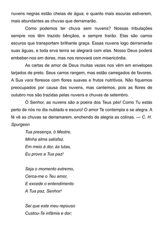 nuvens negras estão cheias de água; e quanto mais escuras estiverem,
mais abundantes as chuvas que derramarão.
Como podemos ter chuva sem nuvens? Nossas tribulações
sempre nos têm trazido bênçãos, e sempre trarão. Elas são carros
escuros que transportam brilhante graça. Essas nuvens logo derramarão
suas águas, e toda erva tenra se alegrará com elas. Nosso Deus poderá
embeber-nos em dores, mas nos renovará com misericórdia.
As cartas de amor de Deus muitas vezes nos vêm em envelopes
tarjados de preto. Seus carros rangem, mas estão carregados de favores.
A Sua vara floresce com flores suaves e frutos nutritivos. Não fiquemos
preocupados por causa das nuvens, mas cantemos, pois as flores de
outubro nos são trazidas pelas nuvens e chuvas de setembro.
Ó Senhor, as nuvens são a poeira dos Teus pés! Como Tu estás
perto de nós no dia nublado e escuro! O amor Te contempla e se alegra. A
fé vê as chuvas se derramarem, enchendo de alegria as colinas. — C. H.
Spurgeon
Tua presença, ó Mestre,
Minha alma satisfaz.
Em meio à dor, às lutas,
Eu provo a Tua paz!
Seja o momento extremo,
Cerca-me o Teu amor,
E excede o entendimento
A Tua paz, Senhor!
Sei que este meu repouso
Custou-Te infâmia e dor;
 