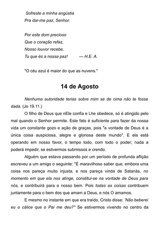 Sofreste a minha angústia
Pra dar-me paz, Senhor.
Por este dom precioso
Que o coração refaz,
Nosso louvor recebe,
Tu que és a nossa paz! — H.E. A.
"O céu azul é maior do que as nuvens."
14 de Agosto
Nenhuma autoridade terias sobre mim se de cima não te fosse
dada. (Jo 19.11.)
O filho de Deus que nEle confia e Lhe obedece, só é atingido pelo
mal quando o Senhor permite. Este fato é suficiente para fazer da nossa
vida um constante gozo e ação de graças, pois "a vontade de Deus é a
única coisa auspiciosa, alegre e gloriosa deste mundo". E ela está
operando em nosso favor, o tempo todo, com todo o poder; nada a
poderá impedir, se estivermos submissos e crendo.
Alguém que estava passando por um período de profunda aflição
escreveu a um amigo o seguinte: "É maravilhoso saber que, embora uma
coisa nos pareça muito injusta, e nos pareça vinda de Satanás, no
momento em que ela nos atinge, constitui-se na vontade de Deus para
nós, e contribuirá para o nosso bem. Pois todas as coisas contribuem
juntamente para o bem dos que amam a Deus, e nós O amamos.
E mesmo no instante em que era traído, Cristo disse: 'Não beberei
eu o cálice que o Pai me deu?" Se estivermos vivendo no centro da
 