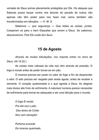 vontade de Deus somos plenamente protegidos por Ele. Os ataques que
Satanás possa lançar contra nós através do pecado de outros não
apenas não têm poder para nos fazer mal, como também são
transformados em bênçãos. — H. W. S.
Sabemos — que segurança — Que todas as coisas, juntas,
Cooperam só para o bem Daqueles que amam a Deus. Se sabemos,
descansemos, Pois Ele cuida dos Seus.
15 de Agosto
Através de muitas tribulações, nos importa entrar no reino de
Deus. (At 14.22.)
As coisas mais valiosas da vida nos vêm através de pressão. O
trigo é moído antes de poder tornar-se em pão.
O incenso precisa ser posto no calor do fogo a fim de desprender
o odor. O solo precisa ser rasgado pelo arado agudo, antes de receber a
semente. O coração quebrantado é o que agrada a Deus. As alegrias
mais doces são fruto de sofrimento. A natureza humana parece necessitar
de sofrimento para tornar-se adequada a ser uma bênção para o mundo.
O trigo É moído
Pra dar-nos o pão.
Das dores de Cristo
Nos vem salvação!
Perfume procede
Do incenso queimado.
 