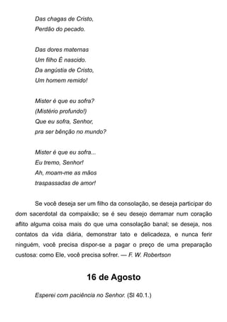 Das chagas de Cristo,
Perdão do pecado.
Das dores maternas
Um filho É nascido.
Da angústia de Cristo,
Um homem remido!
Mister é que eu sofra?
(Mistério profundo!)
Que eu sofra, Senhor,
pra ser bênção no mundo?
Mister é que eu sofra...
Eu tremo, Senhor!
Ah, moam-me as mãos
traspassadas de amor!
Se você deseja ser um filho da consolação, se deseja participar do
dom sacerdotal da compaixão; se é seu desejo derramar num coração
aflito alguma coisa mais do que uma consolação banal; se deseja, nos
contatos da vida diária, demonstrar tato e delicadeza, e nunca ferir
ninguém, você precisa dispor-se a pagar o preço de uma preparação
custosa: como Ele, você precisa sofrer. — F. W. Robertson
16 de Agosto
Esperei com paciência no Senhor. (Sl 40.1.)
 