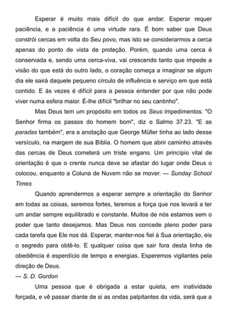 Esperar é muito mais difícil do que andar. Esperar requer
paciência, e a paciência é uma virtude rara. É bom saber que Deus
constrói cercas em volta do Seu povo, mas isto se considerarmos a cerca
apenas do ponto de vista de proteção. Porém, quando uma cerca é
conservada e, sendo uma cerca-viva, vai crescendo tanto que impede a
visão do que está do outro lado, o coração começa a imaginar se algum
dia ele sairá daquele pequeno círculo de influência e serviço em que está
contido. E às vezes é difícil para a pessoa entender por que não pode
viver numa esfera maior. É-lhe difícil "brilhar no seu cantinho".
Mas Deus tem um propósito em todos os Seus impedimentos. "O
Senhor firma os passos do homem bom", diz o Salmo 37.23. "E as
paradas também", era a anotação que George Müller tinha ao lado desse
versículo, na margem de sua Bíblia. O homem que abrir caminho através
das cercas de Deus cometerá um triste engano. Um princípio vital de
orientação é que o crente nunca deve se afastar do lugar onde Deus o
colocou, enquanto a Coluna de Nuvem não se mover. — Sunday School
Times
Quando aprendermos a esperar sempre a orientação do Senhor
em todas as coisas, seremos fortes, teremos a força que nos levará a ter
um andar sempre equilibrado e constante. Muitos de nós estamos sem o
poder que tanto desejamos. Mas Deus nos concede pleno poder para
cada tarefa que Ele nos dá. Esperar, manter-nos fiel à Sua orientação, eis
o segredo para obtê-lo. E qualquer coisa que sair fora desta linha de
obediência é esperdício de tempo e energias. Esperemos vigilantes pela
direção de Deus.
— S. D. Gordon
Uma pessoa que é obrigada a estar quieta, em inatividade
forçada, e vê passar diante de si as ondas palpitantes da vida, será que a
 