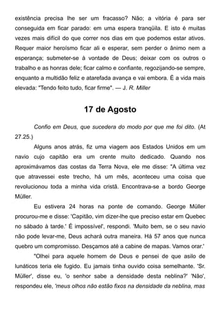 existência precisa lhe ser um fracasso? Não; a vitória é para ser
conseguida em ficar parado: em uma espera tranqüila. E isto é muitas
vezes mais difícil do que correr nos dias em que podemos estar ativos.
Requer maior heroísmo ficar ali e esperar, sem perder o ânimo nem a
esperança; submeter-se à vontade de Deus; deixar com os outros o
trabalho e as honras dele; ficar calmo e confiante, regozijando-se sempre,
enquanto a multidão feliz e atarefada avança e vai embora. É a vida mais
elevada: "Tendo feito tudo, ficar firme". — J. R. Miller
17 de Agosto
Confio em Deus, que sucedera do modo por que me foi dito. (At
27.25.)
Alguns anos atrás, fiz uma viagem aos Estados Unidos em um
navio cujo capitão era um crente muito dedicado. Quando nos
aproximávamos das costas da Terra Nova, ele me disse: "A última vez
que atravessei este trecho, há um mês, aconteceu uma coisa que
revolucionou toda a minha vida cristã. Encontrava-se a bordo George
Müller.
Eu estivera 24 horas na ponte de comando. George Müller
procurou-me e disse: 'Capitão, vim dizer-lhe que preciso estar em Quebec
no sábado à tarde.' É impossível', respondi. 'Muito bem, se o seu navio
não pode levar-me, Deus achará outra maneira. Há 57 anos que nunca
quebro um compromisso. Desçamos até a cabine de mapas. Vamos orar.'
"Olhei para aquele homem de Deus e pensei de que asilo de
lunáticos teria ele fugido. Eu jamais tinha ouvido coisa semelhante. 'Sr.
Müller', disse eu, 'o senhor sabe a densidade desta neblina?' 'Não',
respondeu ele, 'meus olhos não estão fixos na densidade da neblina, mas
 