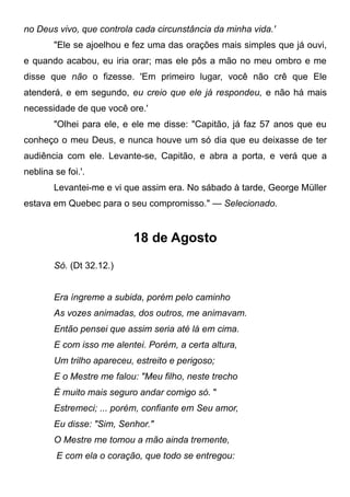 no Deus vivo, que controla cada circunstância da minha vida.'
"Ele se ajoelhou e fez uma das orações mais simples que já ouvi,
e quando acabou, eu iria orar; mas ele pôs a mão no meu ombro e me
disse que não o fizesse. 'Em primeiro lugar, você não crê que Ele
atenderá, e em segundo, eu creio que ele já respondeu, e não há mais
necessidade de que você ore.'
"Olhei para ele, e ele me disse: "Capitão, já faz 57 anos que eu
conheço o meu Deus, e nunca houve um só dia que eu deixasse de ter
audiência com ele. Levante-se, Capitão, e abra a porta, e verá que a
neblina se foi.'.
Levantei-me e vi que assim era. No sábado à tarde, George Müller
estava em Quebec para o seu compromisso." — Selecionado.
18 de Agosto
Só. (Dt 32.12.)
Era íngreme a subida, porém pelo caminho
As vozes animadas, dos outros, me animavam.
Então pensei que assim seria até lá em cima.
E com isso me alentei. Porém, a certa altura,
Um trilho apareceu, estreito e perigoso;
E o Mestre me falou: "Meu filho, neste trecho
É muito mais seguro andar comigo só. "
Estremeci; ... porém, confiante em Seu amor,
Eu disse: "Sim, Senhor."
O Mestre me tomou a mão ainda tremente,
E com ela o coração, que todo se entregou:
 