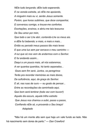 NEle tudo lançando; dEle tudo esperando.
E na vereda estreita, só nEle me apoiando,
A ninguém mais eu vi, senão Jesus somente.
Porém, que horas sublimes, que doce companhia;
E conversou comigo, e trouxe-me confortos.
Exortações, ensinos, e abriu-me tais tesouros
De Seu amor por mim,
Que todo o ser Lhe abri, contando-Lhe os meus ais.
e dEle fui bebendo; e mais, e mais e mais...
Então eu percebi meus passos tão mais leves
E que uma luz sem par cercava o meu caminho —
A luz que só nos vem de andarmos com o Senhor.
E fui andando assim...
Daqui a um pouco mais, ali nós estaremos,
A ver quantos queridos, há tanto separados...
Gozo sem fim será. Juntos, os peregrinos
Terão pra recordar memórias as mais doces,
Da suficiência, aqui, da graça do Senhor.
E ali, nas ruas de ouro — eu gosto de pensar...
Entre as recordações da caminhada aqui,
Que bom será lembrar (toda vez com louvor!)
Aquele dia escuro, aquele trilho estreito
Que Jesus nos chamou a subir, passo a passo,
Confiando nEle só, e provando o Seu braço!
Adaptado
"Não há um monte alto sem que haja um vale fundo ao lado. Não
há nascimento sem dores de parto." — Dan Crawford
 