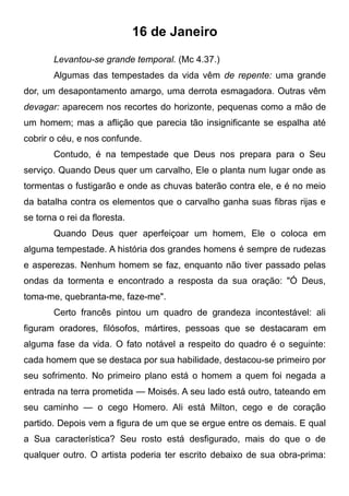 16 de Janeiro
Levantou-se grande temporal. (Mc 4.37.)
Algumas das tempestades da vida vêm de repente: uma grande
dor, um desapontamento amargo, uma derrota esmagadora. Outras vêm
devagar: aparecem nos recortes do horizonte, pequenas como a mão de
um homem; mas a aflição que parecia tão insignificante se espalha até
cobrir o céu, e nos confunde.
Contudo, é na tempestade que Deus nos prepara para o Seu
serviço. Quando Deus quer um carvalho, Ele o planta num lugar onde as
tormentas o fustigarão e onde as chuvas baterão contra ele, e é no meio
da batalha contra os elementos que o carvalho ganha suas fibras rijas e
se torna o rei da floresta.
Quando Deus quer aperfeiçoar um homem, Ele o coloca em
alguma tempestade. A história dos grandes homens é sempre de rudezas
e asperezas. Nenhum homem se faz, enquanto não tiver passado pelas
ondas da tormenta e encontrado a resposta da sua oração: "Ó Deus,
toma-me, quebranta-me, faze-me".
Certo francês pintou um quadro de grandeza incontestável: ali
figuram oradores, filósofos, mártires, pessoas que se destacaram em
alguma fase da vida. O fato notável a respeito do quadro é o seguinte:
cada homem que se destaca por sua habilidade, destacou-se primeiro por
seu sofrimento. No primeiro plano está o homem a quem foi negada a
entrada na terra prometida — Moisés. A seu lado está outro, tateando em
seu caminho — o cego Homero. Ali está Milton, cego e de coração
partido. Depois vem a figura de um que se ergue entre os demais. E qual
a Sua característica? Seu rosto está desfigurado, mais do que o de
qualquer outro. O artista poderia ter escrito debaixo de sua obra-prima:
 
