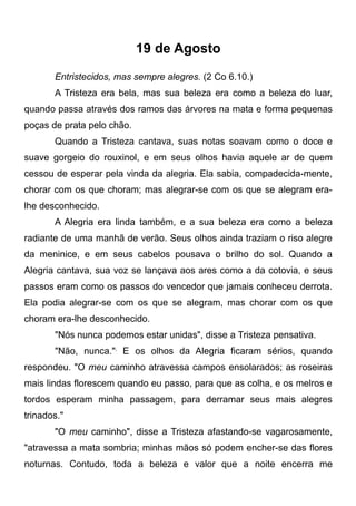 19 de Agosto
Entristecidos, mas sempre alegres. (2 Co 6.10.)
A Tristeza era bela, mas sua beleza era como a beleza do luar,
quando passa através dos ramos das árvores na mata e forma pequenas
poças de prata pelo chão.
Quando a Tristeza cantava, suas notas soavam como o doce e
suave gorgeio do rouxinol, e em seus olhos havia aquele ar de quem
cessou de esperar pela vinda da alegria. Ela sabia, compadecida-mente,
chorar com os que choram; mas alegrar-se com os que se alegram era-
lhe desconhecido.
A Alegria era linda também, e a sua beleza era como a beleza
radiante de uma manhã de verão. Seus olhos ainda traziam o riso alegre
da meninice, e em seus cabelos pousava o brilho do sol. Quando a
Alegria cantava, sua voz se lançava aos ares como a da cotovia, e seus
passos eram como os passos do vencedor que jamais conheceu derrota.
Ela podia alegrar-se com os que se alegram, mas chorar com os que
choram era-lhe desconhecido.
"Nós nunca podemos estar unidas", disse a Tristeza pensativa.
"Não, nunca.",
E os olhos da Alegria ficaram sérios, quando
respondeu. "O meu caminho atravessa campos ensolarados; as roseiras
mais lindas florescem quando eu passo, para que as colha, e os melros e
tordos esperam minha passagem, para derramar seus mais alegres
trinados."
"O meu caminho", disse a Tristeza afastando-se vagarosamente,
"atravessa a mata sombria; minhas mãos só podem encher-se das flores
noturnas. Contudo, toda a beleza e valor que a noite encerra me
 