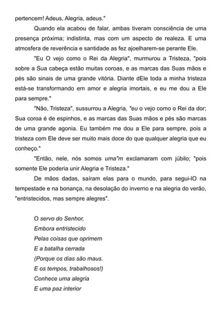 pertencem! Adeus, Alegria, adeus."
Quando ela acabou de falar, ambas tiveram consciência de uma
presença próxima; indistinta, mas com um aspecto de realeza. E uma
atmosfera de reverência e santidade as fez ajoelharem-se perante Ele.
"Eu O vejo como o Rei da Alegria", murmurou a Tristeza, "pois
sobre a Sua cabeça estão muitas coroas, e as marcas das Suas mãos e
pés são sinais de uma grande vitória. Diante dEle toda a minha tristeza
está-se transformando em amor e alegria imortais, e eu me dou a Ele
para sempre."
"Não, Tristeza", sussurrou a Alegria, "eu o vejo como o Rei da dor;
Sua coroa é de espinhos, e as marcas das Suas mãos e pés são marcas
de uma grande agonia. Eu também me dou a Ele para sempre, pois a
tristeza com Ele deve ser muito mais doce do que qualquer alegria que eu
conheço."
"Então, nele, nós somos uma"m exclamaram com júbilo; "pois
somente Ele poderia unir Alegria e Tristeza."
De mãos dadas, saíram elas para o mundo, para segui-lO na
tempestade e na bonança, na desolação do inverno e na alegria do verão,
"entristecidos, mas sempre alegres".
O servo do Senhor,
Embora entristecido
Pelas coisas que oprimem
E a batalha cerrada
(Porque os dias são maus.
E os tempos, trabalhosos!)
Conhece uma alegria
E uma paz interior
 