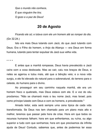 Que o mundo não conhece,
E que ninguém lhe tira;
O gozo e a paz de Deus!
20 de Agosto
Ficando ele só; e lutava com ele um homem até ao romper do dia.
(Gn 32.24.)
Isto era mais Deus lutando com Jacó, do que Jacó lutando com
Deus. Era o Filho do homem, o Anjo da Aliança — era Deus em forma
humana, lutando para tentar expulsar de Jacó sua velha vida.
* * * *
E antes que a manhã rompesse, Deus havia prevalecido e Jacó
caíra com a coxa deslocada. Mas ao cair, caiu nos braços de Deus, e
neles se agarrou e lutou mais, até que a bênção veio; e a nova vida
surgiu, e ele foi elevado do natural para o sobrenatural, do terreno para o
celeste, do humano para o divino.
Ao prosseguir em seu caminho naquela manhã, ele era um
homem fraco e quebrado, mas Deus estava com ele. E a voz do céu
proclamou: "Não se chamará mais o teu nome Jacó, mas Israel; pois
como príncipe lutaste com Deus e com os homens, e prevaleceste.",
Amado leitor, esta será sempre uma cena típica de cada vida
transformada. Se Deus nos tem chamado para um plano mais alto e
melhor, teremos que passar pela hora de crise. Hora em que todos os
recursos humanos falham; hora em que enfrentamos, ou ruína, ou algo
superior a tudo com que sonhamos; hora em que precisamos da infinita
ajuda de Deus! Contudo, sabemos que, antes de podermos ter essa
 