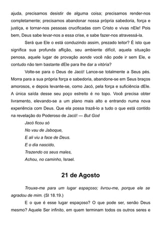 ajuda, precisamos desistir de alguma coisa; precisamos render-nos
completamente; precisamos abandonar nossa própria sabedoria, força e
justiça, e tornar-nos pessoas crucificadas com Cristo e vivas nEle! Pois
bem, Deus sabe levar-nos a essa crise, e sabe fazer-nos atravessá-la.
Será que Ele o está conduzindo assim, prezado leitor? É isto que
significa sua profunda aflição, seu ambiente difícil, aquela situação
penosa, aquele lugar de provação aonde você não pode ir sem Ele, e
contudo não tem bastante dEle para lhe dar a vitória?
Volte-se para o Deus de Jacó! Lance-se totalmente a Seus pés.
Morra para a sua própria força e sabedoria, abandone-se em Seus braços
amorosos, e depois levante-se, como Jacó, pela força e suficiência dEle.
A única saída desse seu poço estreito é no topo. Você precisa obter
livramento, elevando-se a um plano mais alto e entrando numa nova
experiência com Deus. Que ela possa trazê-lo a tudo o que está contido
na revelação do Poderoso de Jacó! — But God
Jacó ficou só
No vau de Jaboque,
E ali viu a face de Deus.
E o dia nascido,
Trazendo os seus males,
Achou, no caminho, Israel.
21 de Agosto
Trouxe-me para um lugar espaçoso; livrou-me, porque ele se
agradou de mim. (Sl 18.19.)
E o que é esse lugar espaçoso? O que pode ser, senão Deus
mesmo? Aquele Ser infinito, em quem terminam todos os outros seres e
 