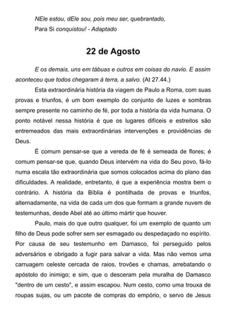 NEle estou, dEle sou, pois meu ser, quebrantado,
Para Si conquistou! - Adaptado
22 de Agosto
E os demais, uns em tábuas e outros em coisas do navio. E assim
aconteceu que todos chegaram à terra, a salvo. (At 27.44.)
Esta extraordinária história da viagem de Paulo a Roma, com suas
provas e triunfos, é um bom exemplo do conjunto de luzes e sombras
sempre presente no caminho de fé, por toda a história da vida humana. O
ponto notável nessa história é que os lugares difíceis e estreitos são
entremeados das mais extraordinárias intervenções e providências de
Deus.
É comum pensar-se que a vereda de fé é semeada de flores; é
comum pensar-se que, quando Deus intervém na vida do Seu povo, fá-lo
numa escala tão extraordinária que somos colocados acima do plano das
dificuldades. A realidade, entretanto, é que a experiência mostra bem o
contrário. A história da Bíblia é pontilhada de provas e triunfos,
alternadamente, na vida de cada um dos que formam a grande nuvem de
testemunhas, desde Abel até ao último mártir que houver.
Paulo, mais do que outro qualquer, foi um exemplo de quanto um
filho de Deus pode sofrer sem ser esmagado ou despedaçado no espírito.
Por causa de seu testemunho em Damasco, foi perseguido pelos
adversários e obrigado a fugir para salvar a vida. Mas não vemos uma
carruagem celeste cercada de raios, trovões e chamas, arrebatando o
apóstolo do inimigo; e sim, que o desceram pela muralha de Damasco
"dentro de um cesto", e assim escapou. Num cesto, como uma trouxa de
roupas sujas, ou um pacote de compras do empório, o servo de Jesus
 