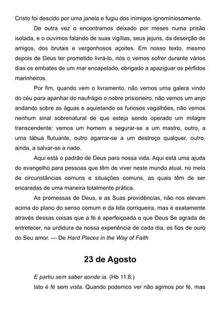 Cristo foi descido por uma janela e fugiu dos inimigos ignominiosamente.
De outra vez o encontramos deixado por meses numa prisão
isolada, e o ouvimos falando de suas vigílias, seus jejuns, da deserção de
amigos, dos brutais e vergonhosos açoites. Em nosso texto, mesmo
depois de Deus ter prometido livrá-lo, nós o vemos sofrer durante vários
dias os embates de um mar encapelado, obrigado a apaziguar os pérfidos
marinheiros.
Por fim, quando vem o livramento, não vemos uma galera vindo
do céu para apanhar do naufrágio o nobre prisioneiro, não vemos um anjo
andando sobre as águas e aquietando os furiosos vagalhões, não vemos
nenhum sinal sobrenatural de que esteja sendo operado um milagre
transcendente: vemos um homem a segurar-se a um mastro, outro, a
uma tábua flutuante, outro agarrar-se a um destroço qualquer, outro,
ainda, a salvar-se a nado.
Aqui está o padrão de Deus para nossa vida. Aqui está uma ajuda
do evangelho para pessoas que têm de viver neste mundo atual, no meio
de circunstâncias comuns e situações comuns, as quais têm de ser
encaradas de uma maneira totalmente prática.
As promessas de Deus, e as Suas providências, não nos elevam
acima do plano do senso comum e da lida corriqueira, mas é exatamente
através dessas coisas que a fé é aperfeiçoada e que Deus Se agrada de
entretecer, na urdidura da nossa experiência de cada dia, os fios de ouro
do Seu amor. — De Hard Places in the Way of Faith
23 de Agosto
E partiu sem saber aonde ia. (Hb 11.8.)
Isto é fé sem vista. Quando podemos ver não agimos por fé, mas
 