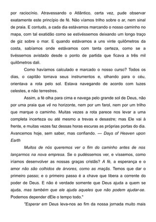 por raciocínio. Atravessando o Atlântico, certa vez, pude observar
exatamente este princípio de fé. Não víamos trilho sobre o ar, nem sinal
de praia. E contudo, a cada dia estávamos marcando o nosso caminho no
mapa, com tal exatidão como se estivéssemos deixando um longo traço
de giz sobre o mar. E quando estávamos a uns vinte quilômetros da
costa, sabíamos onde estávamos com tanta certeza, como se a
tivéssemos avistado desde o ponto de partida que ficava a três mil
quilômetros dali.
Como havíamos calculado e marcado o nosso curso? Todos os
dias, o capitão tomava seus instrumentos e, olhando para o céu,
orientava a rota pelo sol. Estava navegando de acordo com luzes
celestes, e não terrestres.
Assim, a fé olha para cima e navega pelo grande sol de Deus, não
por uma praia que vê no horizonte, nem por um farol, nem por um trilho
que marque o caminho. Muitas vezes a rota parece nos levar a uma
completa incerteza ou até mesmo a trevas e desastre; mas Ele vai à
frente, e muitas vezes faz dessas horas escuras as próprias portas do dia.
Avancemos hoje, sem saber, mas confiando. — Days of Heaven upon
Earth
Muitos de nós queremos ver o fim do caminho antes de nos
lançarmos na nova empresa. Se o pudéssemos ver, e víssemos, como
iríamos desenvolver as nossas graças cristãs? A fé, a esperança e o
amor não são colhidos de árvores, como as maçãs. Temos que dar o
primeiro passo; e o primeiro passo é a chave que libera a corrente do
poder de Deus. E não é verdade somente que Deus ajuda a quem se
ajuda, mas também que ele ajuda aqueles que não podem ajudar-se.
Podemos depender dEle o tempo todo."
"Esperar em Deus leva-nos ao fim da nossa jornada muito mais
 
