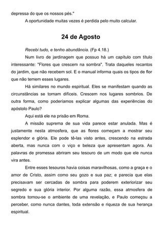 depressa do que os nossos pés."
A oportunidade muitas vezes é perdida pelo muito calcular.
24 de Agosto
Recebi tudo, e tenho abundância. (Fp 4.18.)
Num livro de jardinagem que possuo há um capítulo com título
interessante: "Flores que crescem na sombra". Trata daqueles recantos
do jardim, que não recebem sol. E o manual informa quais os tipos de flor
que não temem esses lugares.
Há similares no mundo espiritual. Eles se manifestam quando as
circunstâncias se tornam difíceis. Crescem nos lugares sombrios. De
outra forma, como poderíamos explicar algumas das experiências do
apóstolo Paulo?
Aqui está ele na prisão em Roma.
A missão suprema de sua vida parece estar anulada. Mas é
justamente nesta atmosfera, que as flores começam a mostrar seu
esplendor e glória. Ele pode tê-las visto antes, crescendo na estrada
aberta, mas nunca com o viço e beleza que apresentam agora. As
palavras de promessa abriram seu tesouro de um modo que ele nunca
vira antes.
Entre esses tesouros havia coisas maravilhosas, como a graça e o
amor de Cristo, assim como seu gozo e sua paz; e parecia que elas
precisavam ser cercadas de sombra para poderem exteriorizar seu
segredo e sua glória interior. Por alguma razão, essa atmosfera de
sombra tornou-se o ambiente de uma revelação, e Paulo começou a
perceber, como nunca dantes, toda extensão e riqueza de sua herança
espiritual.
 