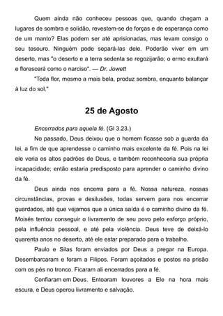 Quem ainda não conheceu pessoas que, quando chegam a
lugares de sombra e solidão, revestem-se de forças e de esperança como
de um manto? Elas podem ser até aprisionadas, mas levam consigo o
seu tesouro. Ninguém pode separá-las dele. Poderão viver em um
deserto, mas "o deserto e a terra sedenta se regozijarão; o ermo exultará
e florescerá como o narciso". — Dr. Jowett
"Toda flor, mesmo a mais bela, produz sombra, enquanto balançar
à luz do sol."
25 de Agosto
Encerrados para aquela fé. (Gl 3.23.)
No passado, Deus deixou que o homem ficasse sob a guarda da
lei, a fim de que aprendesse o caminho mais excelente da fé. Pois na lei
ele veria os altos padrões de Deus, e também reconheceria sua própria
incapacidade; então estaria predisposto para aprender o caminho divino
da fé.
Deus ainda nos encerra para a fé. Nossa natureza, nossas
circunstâncias, provas e desilusões, todas servem para nos encerrar
guardados, até que vejamos que a única saída é o caminho divino da fé.
Moisés tentou conseguir o livramento de seu povo pelo esforço próprio,
pela influência pessoal, e até pela violência. Deus teve de deixá-lo
quarenta anos no deserto, até ele estar preparado para o trabalho.
Paulo e Silas foram enviados por Deus a pregar na Europa.
Desembarcaram e foram a Filipos. Foram açoitados e postos na prisão
com os pés no tronco. Ficaram ali encerrados para a fé.
Confiaram em Deus. Entoaram louvores a Ele na hora mais
escura, e Deus operou livramento e salvação.
 
