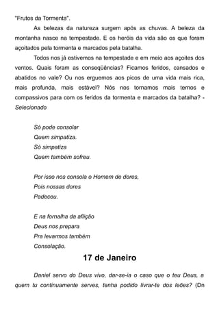 "Frutos da Tormenta".
As belezas da natureza surgem após as chuvas. A beleza da
montanha nasce na tempestade. E os heróis da vida são os que foram
açoitados pela tormenta e marcados pela batalha.
Todos nos já estivemos na tempestade e em meio aos açoites dos
ventos. Quais foram as conseqüências? Ficamos feridos, cansados e
abatidos no vale? Ou nos erguemos aos picos de uma vida mais rica,
mais profunda, mais estável? Nós nos tornamos mais ternos e
compassivos para com os feridos da tormenta e marcados da batalha? -
Selecionado
Só pode consolar
Quem simpatiza.
Só simpatiza
Quem também sofreu.
Por isso nos consola o Homem de dores,
Pois nossas dores
Padeceu.
E na fornalha da aflição
Deus nos prepara
Pra levarmos também
Consolação.
17 de Janeiro
Daniel servo do Deus vivo, dar-se-ia o caso que o teu Deus, a
quem tu continuamente serves, tenha podido livrar-te dos leões? (Dn
 