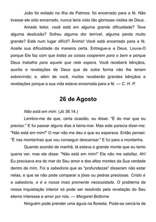 João foi exilado na ilha de Patmos: foi encerrado para a fé. Não
tivesse ele sido encerrado, nunca teria visto tão gloriosas visões de Deus.
Amado leitor, você está em alguma grande dificuldade? Teve
alguma desilusão? Sofreu alguma dor terrível, alguma perda muito
grande? Está num lugar difícil? Ânimo! Você está encerrado para a fé.
Aceite sua dificuldade da maneira certa. Entregue-a a Deus. Louve-O
porque Ele faz com que todas as coisas cooperem para o bem e porque
Deus trabalha para aquele que nele espera. Você receberá bênçãos,
auxílio e revelações de Deus que de outra forma não lhe teriam
sobrevindo; e, além de você, muitos receberão grandes bênçãos e
revelações porque a sua vida esteve encerrada para a fé. — C. H. P.
26 de Agosto
Não está em mim. (Jó 38.14.)
Lembro-me de que, certa ocasião, eu disse: "É do mar que eu
preciso." E fui passar alguns dias à beira-mar. Mas este parecia dizer-me:
"Não está em mim!" O mar não me deu o que eu esperava. Então pensei:
"É nas montanhas que vou conseguir descansar." E fui para a montanha.
Quando acordei de manhã, lá estava o grande monte que eu tanto
queria ver; mas ele disse: "Não está em mim!" Ele não me satisfez. Ah!
Eu precisava era do mar do Seu amor e dos altos montes da Sua verdade
dentro de mim. Foi a sabedoria que as "profundezas" disseram não estar
nelas, e que se não pode comparar a jóias ou pedras preciosas. Cristo é
a sabedoria, e é a nossa mais premente necessidade. O problema de
nossa inquietação interior só pode ser resolvido pela revelação do Seu
eterno interesse e amor por nós. — Margaret Bottome
Ninguém pode prender uma águia na floresta. Pode-se cercá-la de
 