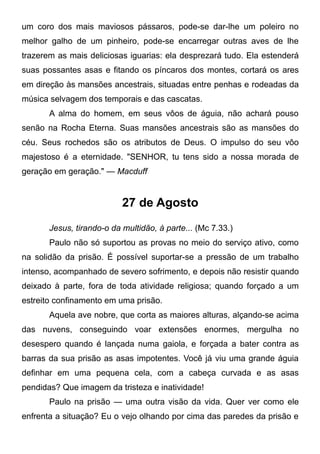 um coro dos mais maviosos pássaros, pode-se dar-lhe um poleiro no
melhor galho de um pinheiro, pode-se encarregar outras aves de lhe
trazerem as mais deliciosas iguarias: ela desprezará tudo. Ela estenderá
suas possantes asas e fitando os píncaros dos montes, cortará os ares
em direção às mansões ancestrais, situadas entre penhas e rodeadas da
música selvagem dos temporais e das cascatas.
A alma do homem, em seus vôos de águia, não achará pouso
senão na Rocha Eterna. Suas mansões ancestrais são as mansões do
céu. Seus rochedos são os atributos de Deus. O impulso do seu vôo
majestoso é a eternidade. "SENHOR, tu tens sido a nossa morada de
geração em geração." — Macduff
27 de Agosto
Jesus, tirando-o da multidão, à parte... (Mc 7.33.)
Paulo não só suportou as provas no meio do serviço ativo, como
na solidão da prisão. É possível suportar-se a pressão de um trabalho
intenso, acompanhado de severo sofrimento, e depois não resistir quando
deixado à parte, fora de toda atividade religiosa; quando forçado a um
estreito confinamento em uma prisão.
Aquela ave nobre, que corta as maiores alturas, alçando-se acima
das nuvens, conseguindo voar extensões enormes, mergulha no
desespero quando é lançada numa gaiola, e forçada a bater contra as
barras da sua prisão as asas impotentes. Você já viu uma grande águia
definhar em uma pequena cela, com a cabeça curvada e as asas
pendidas? Que imagem da tristeza e inatividade!
Paulo na prisão — uma outra visão da vida. Quer ver como ele
enfrenta a situação? Eu o vejo olhando por cima das paredes da prisão e
 