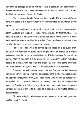 por cima da cabeça de seus inimigos. Vejo-o escrever um documento e
assinar seu nome, não o prisioneiro de Festo, nem de César; não a vítima
do Sinédrio; mas — o "preso do Senhor".
Ele via só a mão de Deus, em tudo aquilo. Para ele a prisão se
torna um palácio. Em seus corredores ecoam brados de triunfante louvor
e gozo.
Impedido de realizar o trabalho missionário que ele tanto amava,
agora constrói um púlpito — uma nova tribuna de testemunho — e
daquele lugar de cativeiro, vêm alguns dos mais maravilhosos e mais
úteis serviços acerca de liberdade cristã. Que preciosas mensagens de
luz vêm daquelas sombras escuras da prisão.
Pense na longa linha de santos aprisionados que se sucederam
no rastro do apóstolo. Durante doze longos anos, os lábios de Bunyan
estiveram silenciados na prisão de Bedford. E foi ali que ele fez a maior e
melhor obra de sua vida. Lá ele escreveu "O Peregrino'', o livro mais lido
depois da Bíblia. Assim nos fala: "Na prisão, eu me sentia como em casa;
sentava-me e escrevia, escrevia... pois a alegria me fazia escrever."
O sonho maravilhoso da longa noite de Bunyan tem iluminado o
caminho de milhões de peregrinos cansados. Uma mulher francesa, cheia
do Espírito Santo, Madame Gyuon, ficou muito tempo entre as paredes de
uma prisão. Como alguns pássaros cativos cujo canto é mais belo quando
estão confinados, a música de sua alma voou para muito longe daquelas
paredes escuras e tem feito dissipar-se a desolação de muitos corações
desalentados.
Oh, a consolação celeste que se tem elevado de tantos lugares de
solidão! — S. C. Rees
 