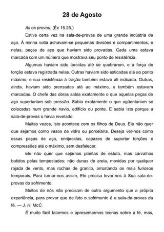 28 de Agosto
Ali os provou. (Êx 15.25.)
Estive certa vez na sala-de-provas de uma grande indústria de
aço. À minha volta achavam-se pequenas divisões e compartimentos, e
nelas, peças de aço que haviam sido provadas. Cada uma estava
marcada com um número que mostrava seu ponto de resistência.
Algumas haviam sido torcidas até se quebrarem, e a força de
torção estava registrada nelas. Outras haviam sido esticadas até ao ponto
máximo, e sua resistência à tração também estava ali indicada. Outras,
ainda, haviam sido prensadas até ao máximo, e também estavam
marcadas. O chefe das obras sabia exatamente o que aquelas peças de
aço suportariam sob pressão. Sabia exatamente o que agüentariam se
colocadas num grande navio, edifício ou ponte. E sabia isto porque a
sala-de-provas o havia revelado.
Muitas vezes, isto acontece com os filhos de Deus. Ele não quer
que sejamos como vasos de vidro ou porcelana. Deseja ver-nos como
essas peças de aço, enrijecidas, capazes de suportar torções e
compressões até o máximo, sem desfalecer.
Ele não quer que sejamos plantas de estufa, mas carvalhos
batidos pelas tempestades; não dunas de areia, movidas por qualquer
rajada de vento, mas rochas de granito, arrostando os mais furiosos
temporais. Para tornar-nos assim, Ele precisa levar-nos à Sua sala-de-
provas do sofrimento.
Muitos de nós não precisam de outro argumento que a própria
experiência, para provar que de fato o sofrimento é a sala-de-provas da
fé. — J. H. McC.
É muito fácil falarmos e apresentarmos teorias sobre a fé, mas,
 