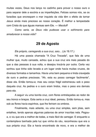 muitas vezes, Deus nos lança no cadinho para provar o nosso ouro e
para separar dele a escória e as imperfeições. Felizes somos nós, se os
furacões que encrespam o mar inquieto da vida têm o efeito de tornar
Jesus ainda mais precioso ao nosso coração. É melhor a tempestade
com Cristo do que águas mansas sem Ele. — Macduff
Como seria, se Deus não pudesse usar o sofrimento para
amadurecer a nossa vida?
29 de Agosto
Ele próprio, carregando a sua cruz, saiu... (Jo 19.17.)
Há uma poesia chamada "A Cruz Trocada", que fala de uma
mulher que, muito cansada, achou que a sua cruz era mais pesada do
que a das pessoas à sua volta, e desejou trocá-la por outra. Certa vez
sonhou que tinha sido levada a um lugar onde havia muitas cruzes, de
diversos formatos e tamanhos. Havia uma bem pequena e linda cravejada
de ouro e pedras preciosas. "Ah, esta eu posso carregar facilmente",
disse ela. Então tomou-a; mas seu corpo frágil estremeceu sob o peso
daquela cruz. As pedras e o ouro eram lindos, mas o peso era demais
para ela.
A seguir viu uma bonita cruz, com flores entrelaçadas ao redor de
seu tronco e braços. Esta seria a cruz ideal, pensou. Então tomou-a, mas
sob as flores havia espinhos, que lhe feriram os ombros.
Finalmente, mais adiante, viu uma cruz simples, sem jóias, sem
entalhes, tendo apenas algumas palavras de amor inscritas nela. Pegou-
a, e viu que era a melhor de todas, a mais fácil de carregar. E enquanto a
contemplava banhada pela luz que vinha do céu, reconheceu que era a
sua própria cruz. Ela a havia encontrado de novo, e era a melhor de
 