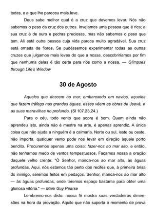 todas, e a que lhe pareceu mais leve.
Deus sabe melhor qual é a cruz que devemos levar. Nós não
sabemos o peso da cruz dos outros. Invejamos uma pessoa que é rica; a
sua cruz é de ouro e pedras preciosas, mas não sabemos o peso que
tem. Ali está outra pessoa cuja vida parece muito agradável. Sua cruz
está ornada de flores. Se pudéssemos experimentar todas as outras
cruzes que julgamos mais leves do que a nossa, descobriríamos por fim
que nenhuma delas é tão certa para nós como a nossa. — Glimpses
through Life's Window
30 de Agosto
Aqueles que descem ao mar, embarcando em navios, aqueles
que fazem tráfego nas grandes águas, esses vêem as obras de Jeová, e
as suas maravilhas no profundo. (Sl 107.23,24.)
Para o céu, todo vento que sopra é bom. Quem ainda não
aprendeu isto, ainda não é mestre na arte, é apenas aprendiz. A única
coisa que não ajuda a ninguém é a calmaria. Norte ou sul, leste ou oeste,
não importa, qualquer vento pode nos levar em direção àquele porto
bendito. Procuremos apenas uma coisa: fazer-nos ao mar alto, e então,
não tenhamos medo de ventos tempestuosos. Façamos nossa a oração
daquele velho crente: "Ó Senhor, manda-nos ao mar alto, às águas
profundas. Aqui, nós estamos tão perto dos recifes que, à primeira brisa
do inimigo, seremos feitos em pedaços. Senhor, manda-nos ao mar alto
— às águas profundas, onde teremos espaço bastante para obter uma
gloriosa vitória." — Mark Guy Pearse
Lembremo-nos disto: nossa fé mostra suas verdadeiras dimen-
sões na hora da provação. Aquilo que não suporta o momento de prova
 