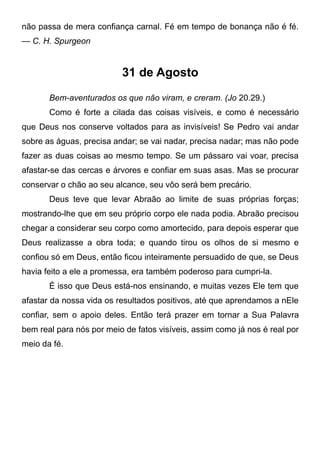 não passa de mera confiança carnal. Fé em tempo de bonança não é fé.
— C. H. Spurgeon
31 de Agosto
Bem-aventurados os que não viram, e creram. (Jo 20.29.)
Como é forte a cilada das coisas visíveis, e como é necessário
que Deus nos conserve voltados para as invisíveis! Se Pedro vai andar
sobre as águas, precisa andar; se vai nadar, precisa nadar; mas não pode
fazer as duas coisas ao mesmo tempo. Se um pássaro vai voar, precisa
afastar-se das cercas e árvores e confiar em suas asas. Mas se procurar
conservar o chão ao seu alcance, seu vôo será bem precário.
Deus teve que levar Abraão ao limite de suas próprias forças;
mostrando-lhe que em seu próprio corpo ele nada podia. Abraão precisou
chegar a considerar seu corpo como amortecido, para depois esperar que
Deus realizasse a obra toda; e quando tirou os olhos de si mesmo e
confiou só em Deus, então ficou inteiramente persuadido de que, se Deus
havia feito a ele a promessa, era também poderoso para cumpri-la.
É isso que Deus está-nos ensinando, e muitas vezes Ele tem que
afastar da nossa vida os resultados positivos, até que aprendamos a nEle
confiar, sem o apoio deles. Então terá prazer em tornar a Sua Palavra
bem real para nós por meio de fatos visíveis, assim como já nos é real por
meio da fé.
 