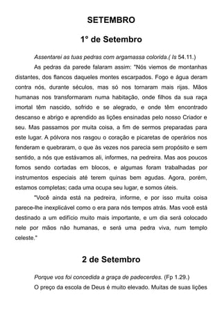SETEMBRO
1° de Setembro
Assentarei as tuas pedras com argamassa colorida.( Is 54.11.)
As pedras da parede falaram assim: "Nós viemos de montanhas
distantes, dos flancos daqueles montes escarpados. Fogo e água deram
contra nós, durante séculos, mas só nos tornaram mais rijas. Mãos
humanas nos transformaram numa habitação, onde filhos da sua raça
imortal têm nascido, sofrido e se alegrado, e onde têm encontrado
descanso e abrigo e aprendido as lições ensinadas pelo nosso Criador e
seu. Mas passamos por muita coisa, a fim de sermos preparadas para
este lugar. A pólvora nos rasgou o coração e picaretas de operários nos
fenderam e quebraram, o que às vezes nos parecia sem propósito e sem
sentido, a nós que estávamos ali, informes, na pedreira. Mas aos poucos
fomos sendo cortadas em blocos, e algumas foram trabalhadas por
instrumentos especiais até terem quinas bem agudas. Agora, porém,
estamos completas; cada uma ocupa seu lugar, e somos úteis.
"Você ainda está na pedreira, informe, e por isso muita coisa
parece-lhe inexplicável como o era para nós tempos atrás. Mas você está
destinado a um edifício muito mais importante, e um dia será colocado
nele por mãos não humanas, e será uma pedra viva, num templo
celeste."
2 de Setembro
Porque vos foi concedida a graça de padecerdes. (Fp 1.29.)
O preço da escola de Deus é muito elevado. Muitas de suas lições
 