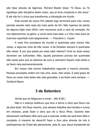 são lidas através de lágrimas. Richard Baxter disse: "O Deus, eu Te
agradeço pela disciplina deste corpo, que já dura cinqüenta e oito anos."
E ele não foi o único que transformou a tribulação em triunfo.
Esta escola de nosso Pai celeste logo terminará para nós; nosso
período escolar está cada dia mais perto do fim. Não fujamos de diante
de alguma lição mais difícil, nem recuemos ante a vara da correção. Ao
nos diplomarmos na glória, a coroa será mais bela, e o Céu mais doce se
tivermos suportado tudo alegremente. — Theodore L. Cuyler
A mais fina porcelana do mundo é queimada pelo menos três
vezes, e algumas mais de três vezes. A de Dresden sempre é queimada
três vezes. E por que passa por esse calor intenso? Uma ou duas vezes
deveriam ser suficientes. Não, aquela porcelana precisa ser queimada
três vezes para que os adornos de ouro e carmesim fiquem mais belos e
se fixem nela permanentemente.
Em nossa vida somos trabalhados segundo o mesmo princípio.
Nossas provações ardem em nós uma, duas, três vezes. E pela graça de
Deus as cores mais belas são nela gravadas, e se fixam para sempre. —
Cortland Myers
3 de Setembro
Vendo que se fatigavam a remar... (Mc 6.28.)
Não é o esforço estrênuo que leva a termo a obra que Deus nos
dá para fazer. Só Deus mesmo, que sempre trabalha sem tensão e nunca
em excesso, pode fazer a obra que dá a Seus filhos. Quando eles
descansam confiados nEle para que a execute, então ela será bem feita e
completa. A maneira de deixá-lO fazer a Sua obra através de nós é
participarmos de Cristo tão plenamente, pela fé, que Jesus transborde da
 