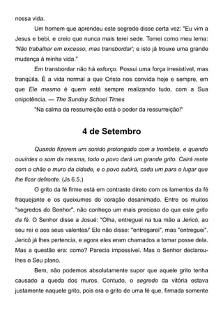 nossa vida.
Um homem que aprendeu este segredo disse certa vez: "Eu vim a
Jesus e bebi, e creio que nunca mais terei sede. Tomei como meu lema:
'Não trabalhar em excesso, mas transbordar'; e isto já trouxe uma grande
mudança à minha vida."
Em transbordar não há esforço. Possui uma força irresistível, mas
tranqüila. É a vida normal a que Cristo nos convida hoje e sempre, em
que Ele mesmo é quem está sempre realizando tudo, com a Sua
onipotência. — The Sunday School Times
"Na calma da ressurreição está o poder da ressurreição!"
4 de Setembro
Quando fizerem um sonido prolongado com a trombeta, e quando
ouvirdes o som da mesma, todo o povo dará um grande grito. Cairá rente
com o chão o muro da cidade, e o povo subirá, cada um para o lugar que
lhe ficar defronte. (Js 6.5.)
O grito da fé firme está em contraste direto com os lamentos da fé
fraquejante e os queixumes do coração desanimado. Entre os muitos
"segredos do Senhor", não conheço um mais precioso do que este grito
da fé. O Senhor disse a Josué: "Olha, entreguei na tua mão a Jericó, ao
seu rei e aos seus valentes/' Ele não disse: "entregarei", mas "entreguei".
Jericó já lhes pertencia, e agora eles eram chamados a tomar posse dela.
Mas a questão era: como? Parecia impossível. Mas o Senhor declarou-
lhes o Seu plano.
Bem, não podemos absolutamente supor que aquele grito tenha
causado a queda dos muros. Contudo, o segredo da vitória estava
justamente naquele grito, pois era o grito de uma fé que, firmada somente
 