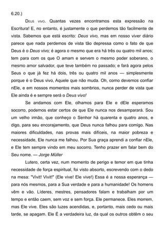 6.20.)
DEUS VIVO. Quantas vezes encontramos esta expressão na
Escritura! E, no entanto, é justamente o que perdemos tão facilmente de
vista. Sabemos que está escrito: Deus vivo, mas em nosso viver diário
parece que nada perdemos de vista tão depressa como o fato de que
Deus é o Deus vivo; é agora o mesmo que era há três ou quatro mil anos;
tem para com os que O amam e servem o mesmo poder soberano, o
mesmo amor salvador, que teve também no passado; e fará agora pelos
Seus o que já fez há dois, três ou quatro mil anos — simplesmente
porque é o Deus vivo, Aquele que não muda. Oh, como devemos confiar
nEle, e em nossos momentos mais sombrios, nunca perder de vista que
Ele ainda é e sempre será o Deus vivo!
Se andamos com Ele, olhamos para Ele e dEle esperamos
socorro, podemos estar certos de que Ele nunca nos desamparará. Sou
um velho irmão, que conheço o Senhor há quarenta e quatro anos, e
digo, para seu encorajamento, que Deus nunca falhou para comigo. Nas
maiores dificuldades, nas provas mais difíceis, na maior pobreza e
necessidade, Ele nunca me falhou. Por Sua graça aprendi a confiar nEle,
e Ele tem sempre vindo em meu socorro. Tenho prazer em falar bem do
Seu nome. — Jorge Müller
Lutero, certa vez, num momento de perigo e temor em que tinha
necessidade de força espiritual, foi visto absorto, escrevendo com o dedo
na mesa: "Vivit! Vivit!" (Ele vive! Ele vive!) Essa é a nossa esperança —
para nós mesmos, para a Sua verdade e para a humanidade! Os homens
vêm e vão. Líderes, mestres, pensadores falam e trabalham por um
tempo e então caem, sem voz e sem força. Ele permanece. Eles morrem,
mas Ele vive. Eles são luzes acendidas, e, portanto, mais cedo ou mais
tarde, se apagam. Ele É a verdadeira luz, da qual os outros obtêm o seu
 
