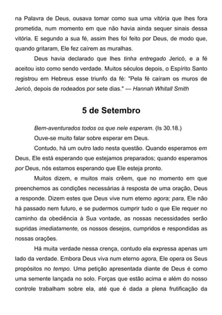 na Palavra de Deus, ousava tomar como sua uma vitória que lhes fora
prometida, num momento em que não havia ainda sequer sinais dessa
vitória. E segundo a sua fé, assim lhes foi feito por Deus, de modo que,
quando gritaram, Ele fez caírem as muralhas.
Deus havia declarado que lhes tinha entregado Jericó, e a fé
aceitou isto como sendo verdade. Muitos séculos depois, o Espírito Santo
registrou em Hebreus esse triunfo da fé: "Pela fé caíram os muros de
Jericó, depois de rodeados por sete dias." — Hannah Whitall Smith
5 de Setembro
Bem-aventurados todos os que nele esperam. (Is 30.18.)
Ouve-se muito falar sobre esperar em Deus.
Contudo, há um outro lado nesta questão. Quando esperamos em
Deus, Ele está esperando que estejamos preparados; quando esperamos
por Deus, nós estamos esperando que Ele esteja pronto.
Muitos dizem, e muitos mais crêem, que no momento em que
preenchemos as condições necessárias à resposta de uma oração, Deus
a responde. Dizem estes que Deus vive num eterno agora; para, Ele não
há passado nem futuro, e se pudermos cumprir tudo o que Ele requer no
caminho da obediência à Sua vontade, as nossas necessidades serão
supridas imediatamente, os nossos desejos, cumpridos e respondidas as
nossas orações.
Há muita verdade nessa crença, contudo ela expressa apenas um
lado da verdade. Embora Deus viva num eterno agora, Ele opera os Seus
propósitos no tempo. Uma petição apresentada diante de Deus é como
uma semente lançada no solo. Forças que estão acima e além do nosso
controle trabalham sobre ela, até que é dada a plena frutificação da
 